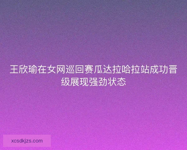 王欣瑜在女网巡回赛瓜达拉哈拉站成功晋级展现强劲状态