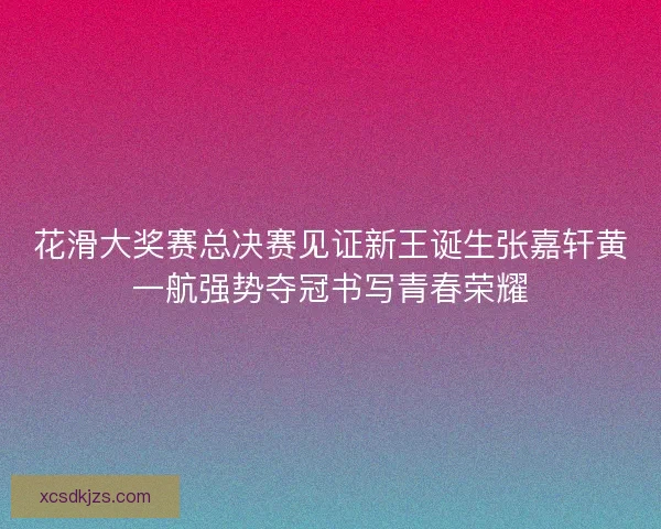 花滑大奖赛总决赛见证新王诞生张嘉轩黄一航强势夺冠书写青春荣耀
