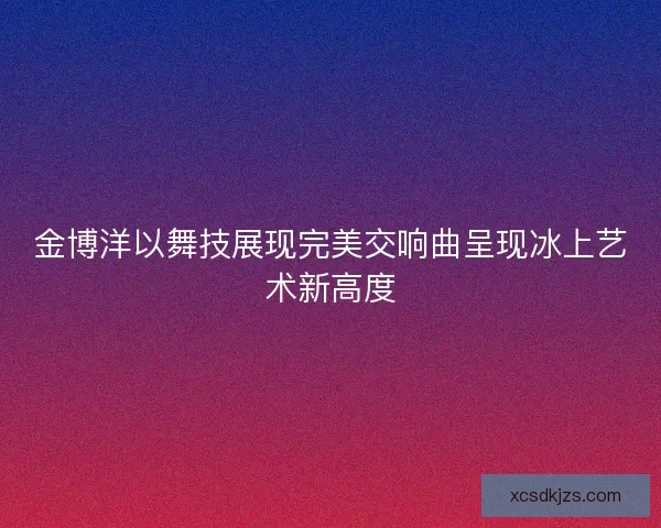 金博洋以舞技展现完美交响曲呈现冰上艺术新高度