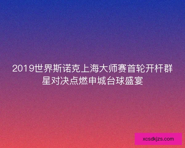 2019世界斯诺克上海大师赛首轮开杆群星对决点燃申城台球盛宴