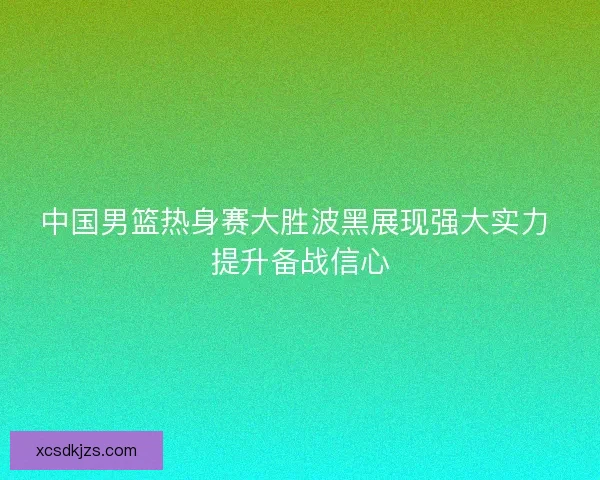 中国男篮热身赛大胜波黑展现强大实力 提升备战信心