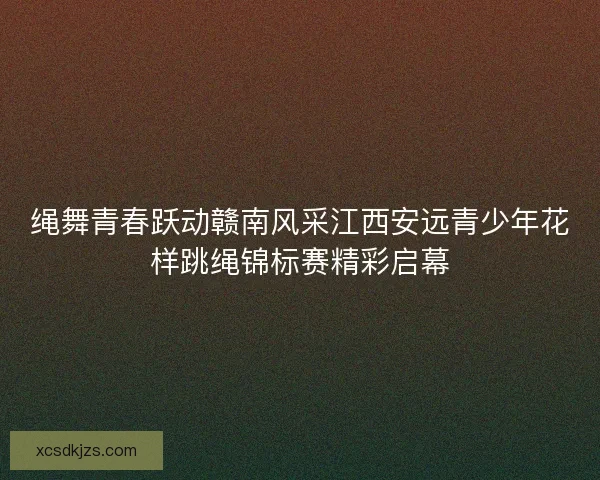 绳舞青春跃动赣南风采江西安远青少年花样跳绳锦标赛精彩启幕