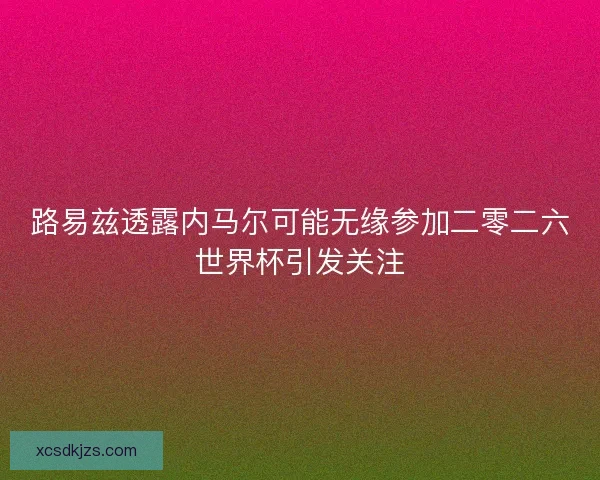 路易兹透露内马尔可能无缘参加二零二六世界杯引发关注 路易兹透露内马尔可能无缘参加二零二六世界杯引发关注