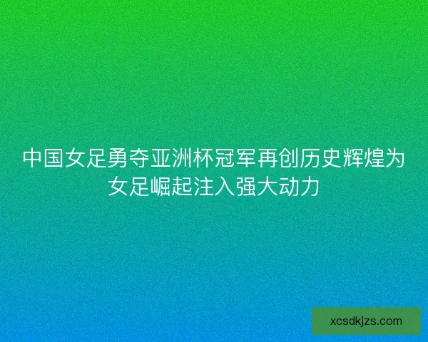 中国女足勇夺亚洲杯冠军再创历史辉煌为女足崛起注入强大动力 中国女足勇夺亚洲杯冠军再创历史辉煌为女足崛起注入强大动力
