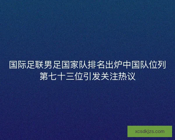 国际足联男足国家队排名出炉中国队位列第七十三位引发关注热议 国际足联男足国家队排名出炉中国队位列第七十三位引发关注热议