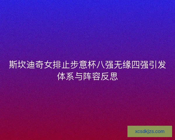 斯坎迪奇女排止步意杯八强无缘四强引发体系与阵容反思 斯坎迪奇女排止步意杯八强无缘四强引发体系与阵容反思