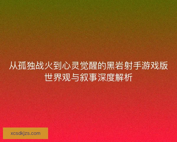 从孤独战火到心灵觉醒的黑岩射手游戏版世界观与叙事深度解析 从孤独战火到心灵觉醒的黑岩射手游戏版世界观与叙事深度解析
