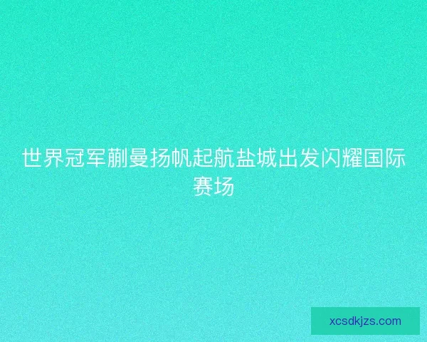 世界冠军蒯曼扬帆起航盐城出发闪耀国际赛场 世界冠军蒯曼扬帆起航盐城出发闪耀国际赛场