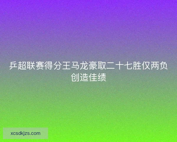 乒超联赛得分王马龙豪取二十七胜仅两负创造佳绩 乒超联赛得分王马龙豪取二十七胜仅两负创造佳绩