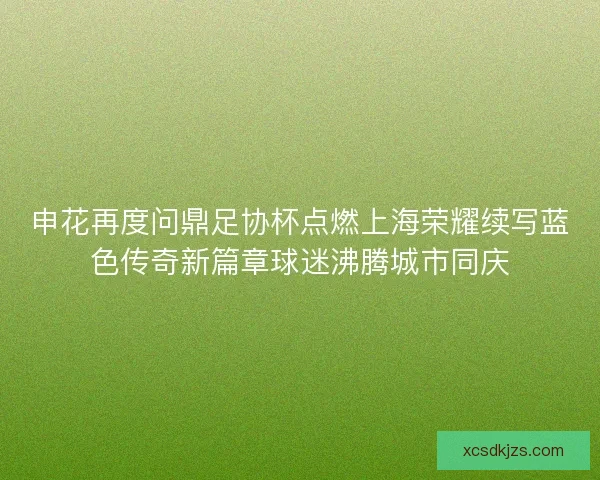 申花再度问鼎足协杯点燃上海荣耀续写蓝色传奇新篇章球迷沸腾城市同庆 申花再度问鼎足协杯点燃上海荣耀续写蓝色传奇新篇章球迷沸腾城市同庆