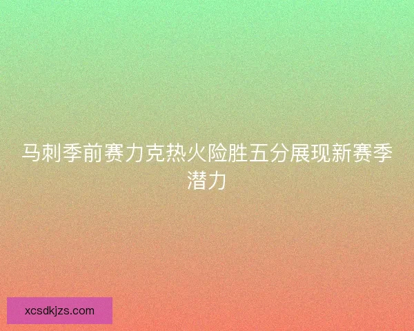 马刺季前赛力克热火险胜五分展现新赛季潜力