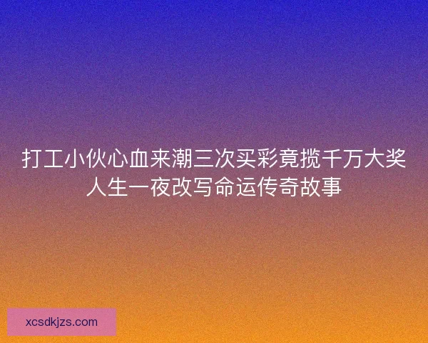 打工小伙心血来潮三次买彩竟揽千万大奖人生一夜改写命运传奇故事