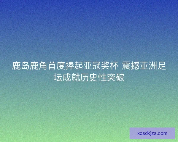 鹿岛鹿角首度捧起亚冠奖杯 震撼亚洲足坛成就历史性突破
