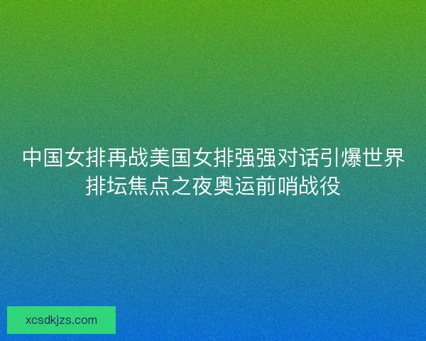 中国女排再战美国女排强强对话引爆世界排坛焦点之夜奥运前哨战役