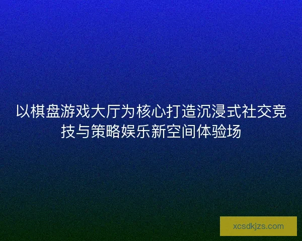 以棋盘游戏大厅为核心打造沉浸式社交竞技与策略娱乐新空间体验场 以棋盘游戏大厅为核心打造沉浸式社交竞技与策略娱乐新空间体验场