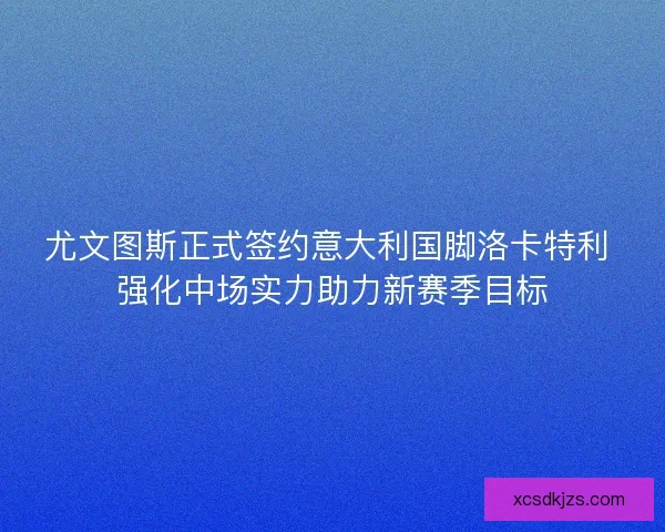 尤文图斯正式签约意大利国脚洛卡特利 强化中场实力助力新赛季目标