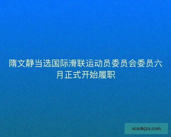 隋文静当选国际滑联运动员委员会委员六月正式开始履职 隋文静当选国际滑联运动员委员会委员六月正式开始履职